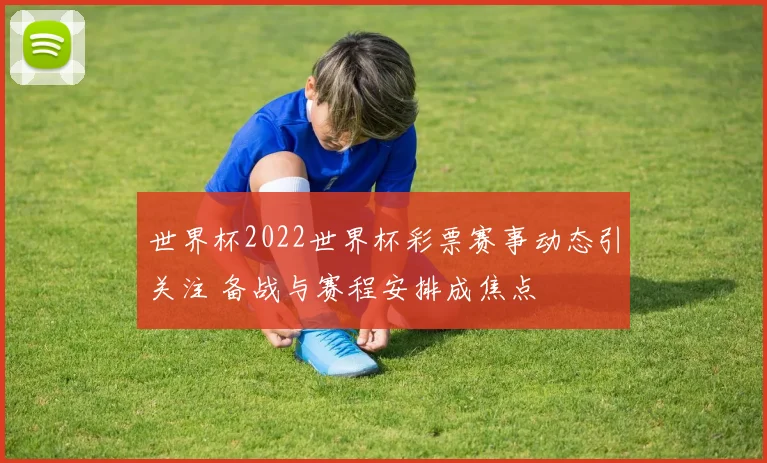 世界杯2022世界杯彩票赛事动态引关注 备战与赛程安排成焦点