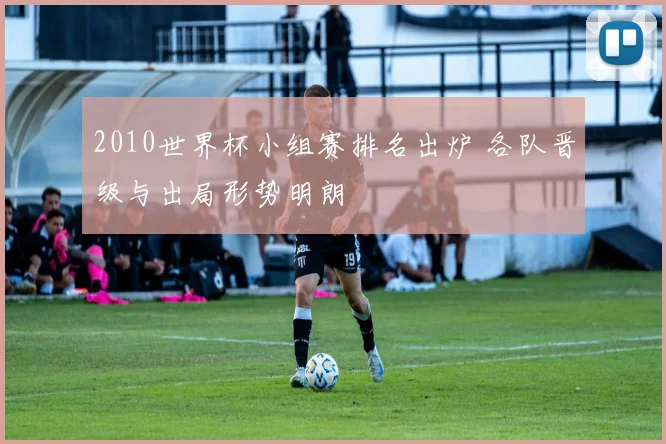2010世界杯小组赛排名出炉 各队晋级与出局形势明朗