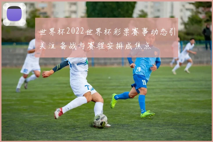 世界杯2022世界杯彩票赛事动态引关注 备战与赛程安排成焦点