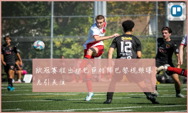 欧冠赛程出炉巴萨对阵巴黎视频曝光引关注
