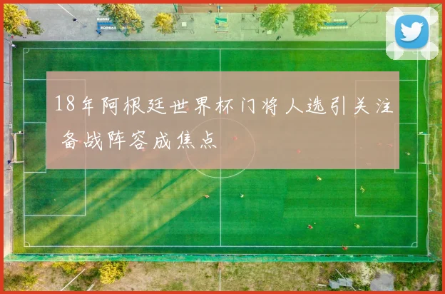 18年阿根廷世界杯门将人选引关注 备战阵容成焦点
